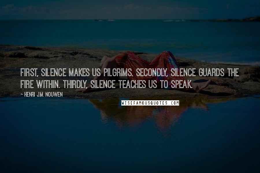 Henri J.M. Nouwen Quotes: First, silence makes us pilgrims. Secondly, silence guards the fire within. Thirdly, silence teaches us to speak.