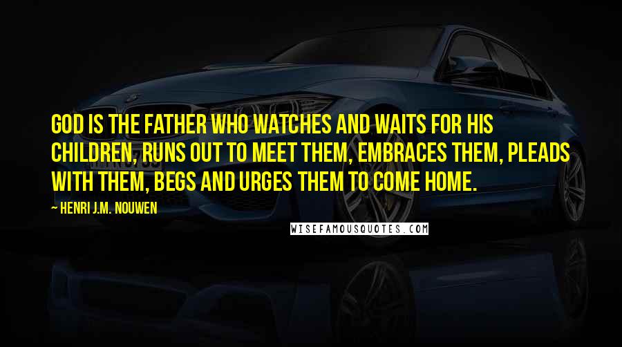 Henri J.M. Nouwen Quotes: God is the father who watches and waits for his children, runs out to meet them, embraces them, pleads with them, begs and urges them to come home.