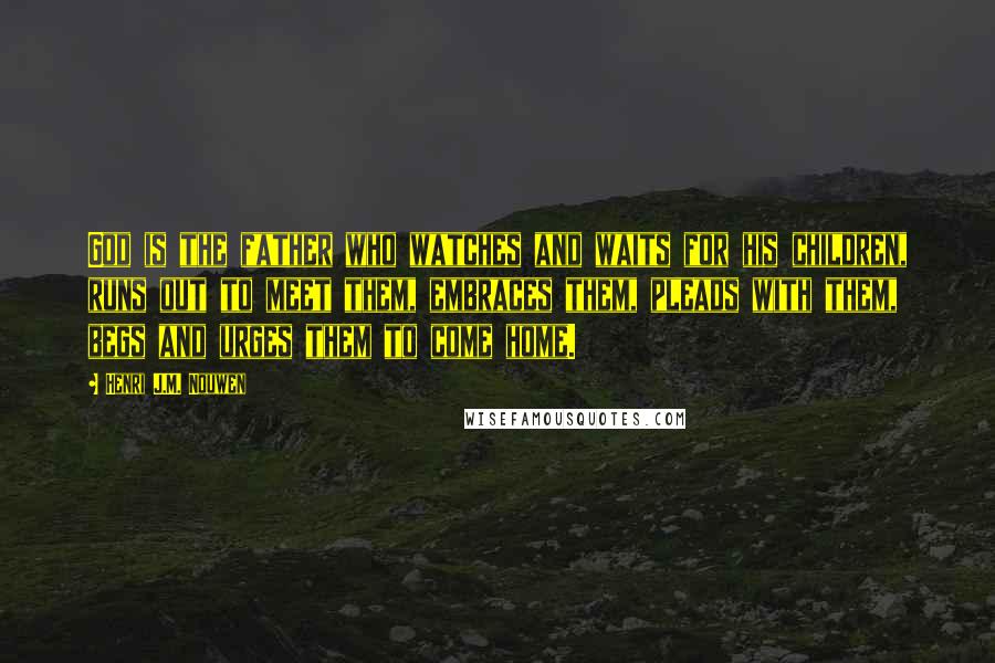 Henri J.M. Nouwen Quotes: God is the father who watches and waits for his children, runs out to meet them, embraces them, pleads with them, begs and urges them to come home.