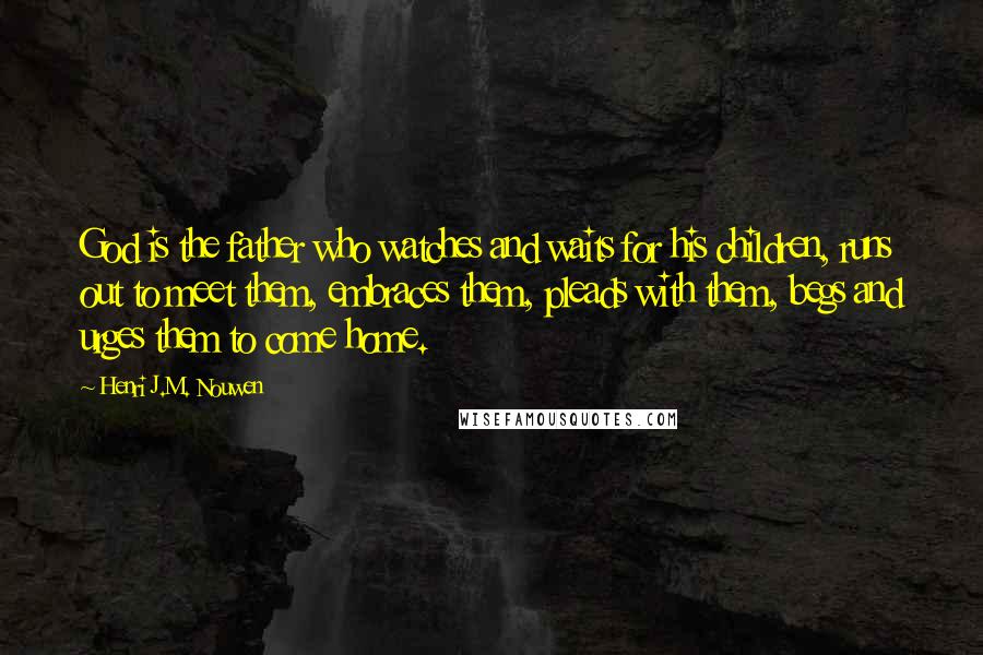 Henri J.M. Nouwen Quotes: God is the father who watches and waits for his children, runs out to meet them, embraces them, pleads with them, begs and urges them to come home.