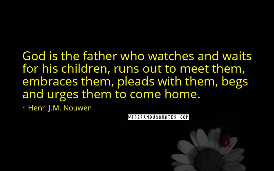 Henri J.M. Nouwen Quotes: God is the father who watches and waits for his children, runs out to meet them, embraces them, pleads with them, begs and urges them to come home.