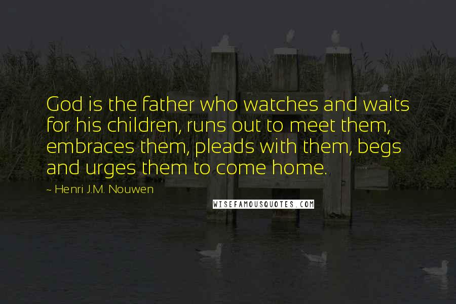 Henri J.M. Nouwen Quotes: God is the father who watches and waits for his children, runs out to meet them, embraces them, pleads with them, begs and urges them to come home.