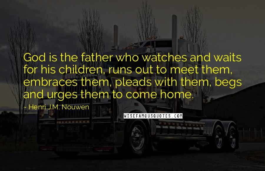 Henri J.M. Nouwen Quotes: God is the father who watches and waits for his children, runs out to meet them, embraces them, pleads with them, begs and urges them to come home.