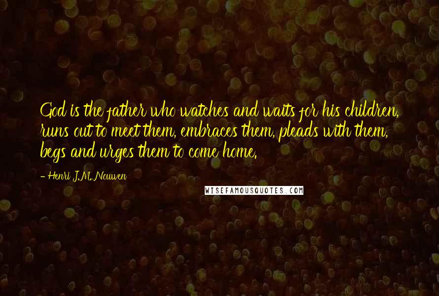 Henri J.M. Nouwen Quotes: God is the father who watches and waits for his children, runs out to meet them, embraces them, pleads with them, begs and urges them to come home.