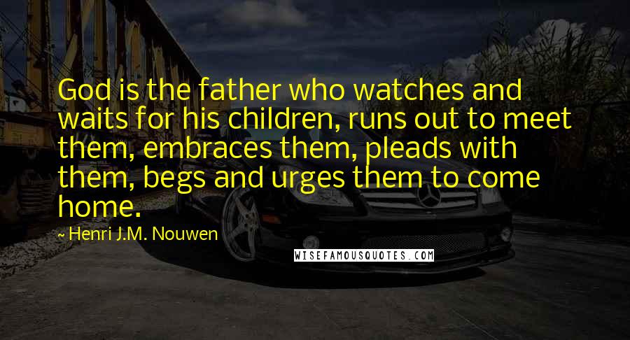 Henri J.M. Nouwen Quotes: God is the father who watches and waits for his children, runs out to meet them, embraces them, pleads with them, begs and urges them to come home.
