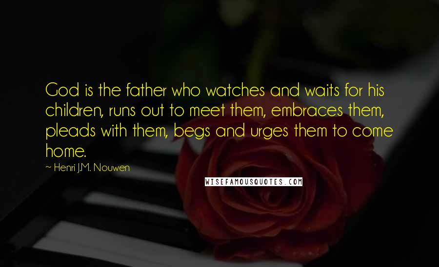 Henri J.M. Nouwen Quotes: God is the father who watches and waits for his children, runs out to meet them, embraces them, pleads with them, begs and urges them to come home.
