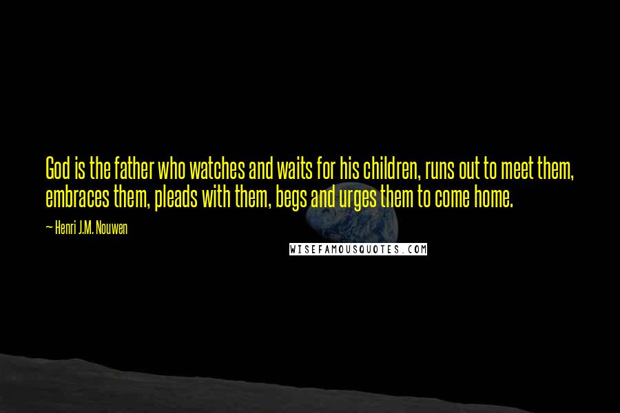 Henri J.M. Nouwen Quotes: God is the father who watches and waits for his children, runs out to meet them, embraces them, pleads with them, begs and urges them to come home.