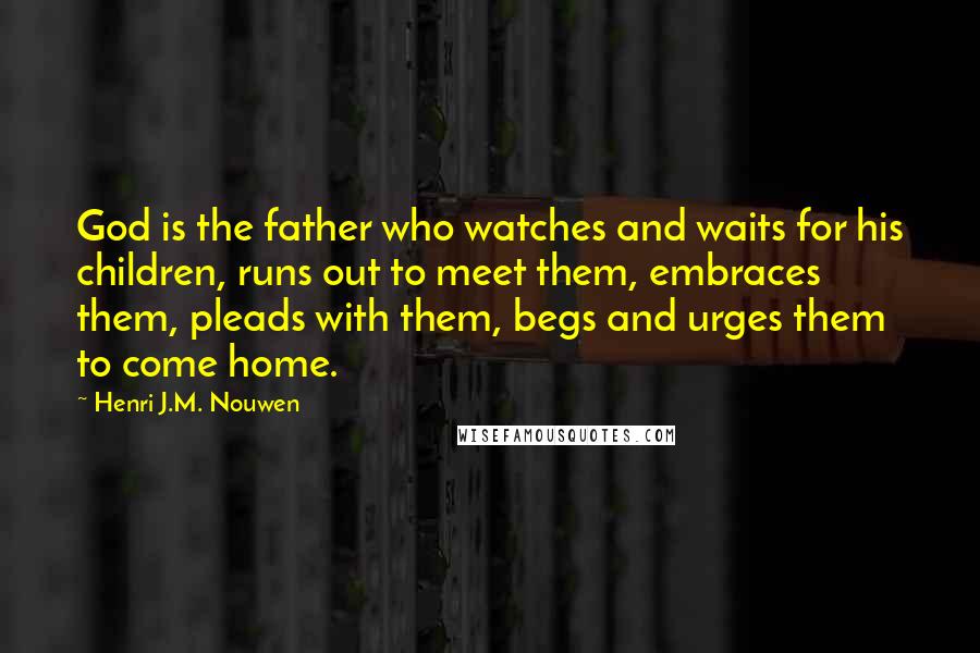 Henri J.M. Nouwen Quotes: God is the father who watches and waits for his children, runs out to meet them, embraces them, pleads with them, begs and urges them to come home.