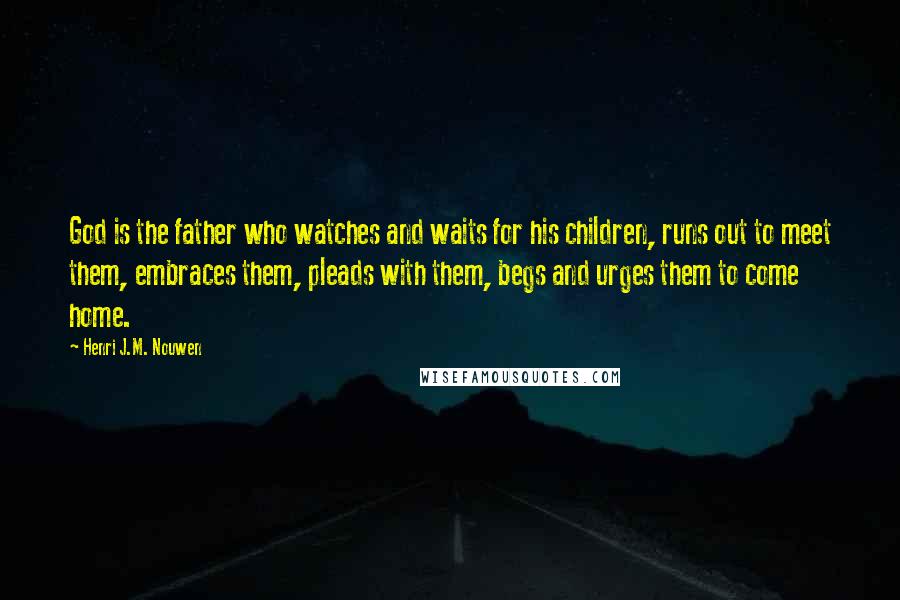 Henri J.M. Nouwen Quotes: God is the father who watches and waits for his children, runs out to meet them, embraces them, pleads with them, begs and urges them to come home.
