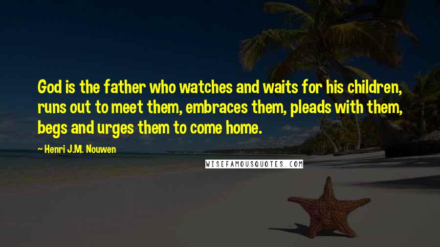 Henri J.M. Nouwen Quotes: God is the father who watches and waits for his children, runs out to meet them, embraces them, pleads with them, begs and urges them to come home.