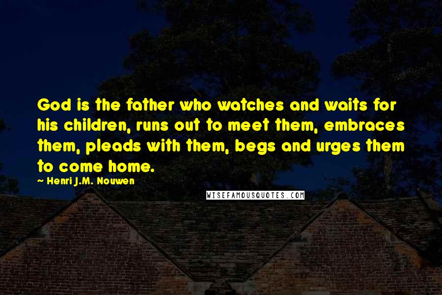 Henri J.M. Nouwen Quotes: God is the father who watches and waits for his children, runs out to meet them, embraces them, pleads with them, begs and urges them to come home.