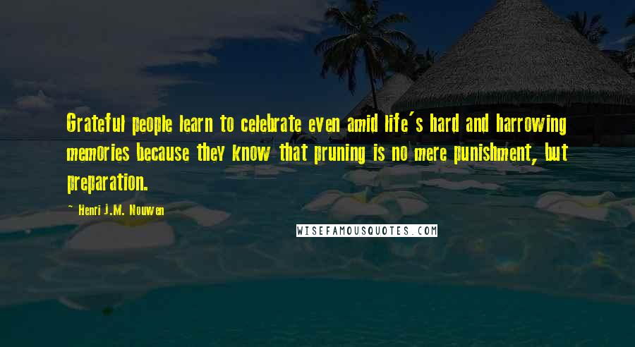 Henri J.M. Nouwen Quotes: Grateful people learn to celebrate even amid life's hard and harrowing memories because they know that pruning is no mere punishment, but preparation.