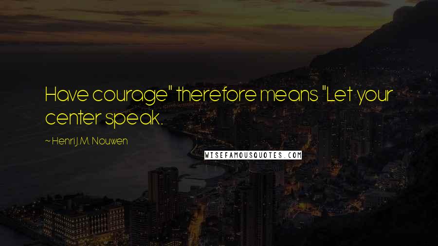 Henri J.M. Nouwen Quotes: Have courage" therefore means "Let your center speak.