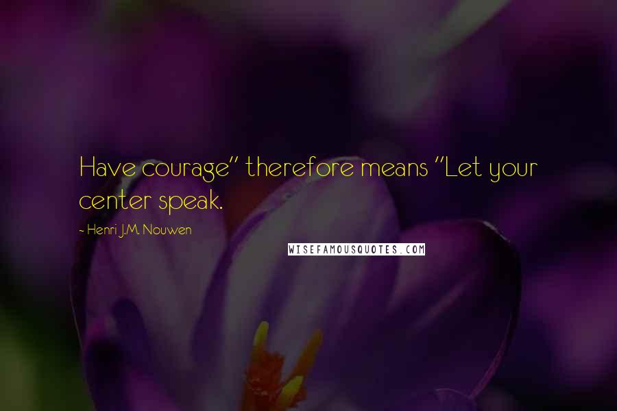 Henri J.M. Nouwen Quotes: Have courage" therefore means "Let your center speak.