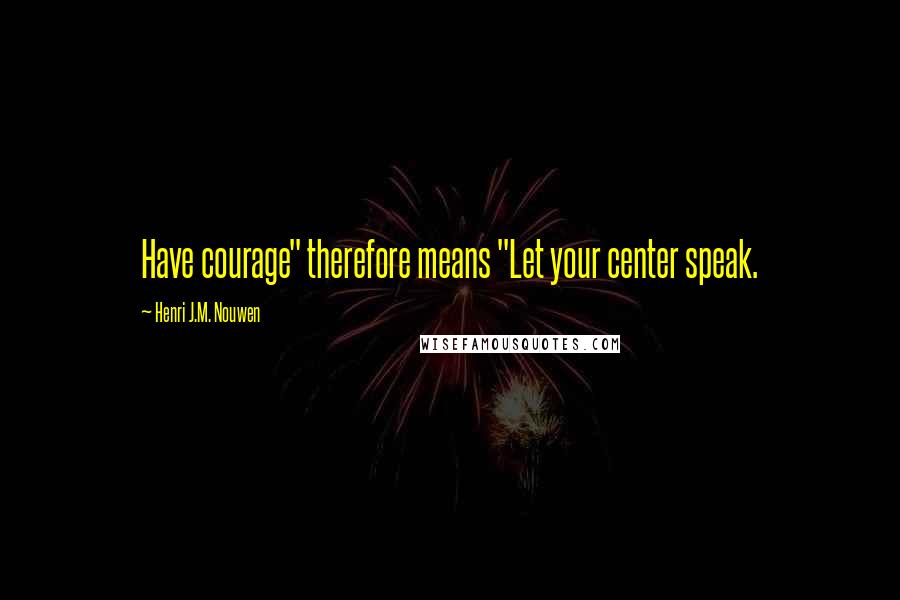 Henri J.M. Nouwen Quotes: Have courage" therefore means "Let your center speak.