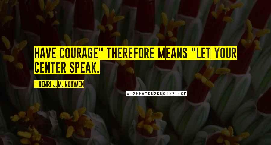 Henri J.M. Nouwen Quotes: Have courage" therefore means "Let your center speak.