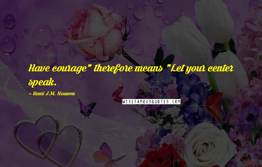 Henri J.M. Nouwen Quotes: Have courage" therefore means "Let your center speak.