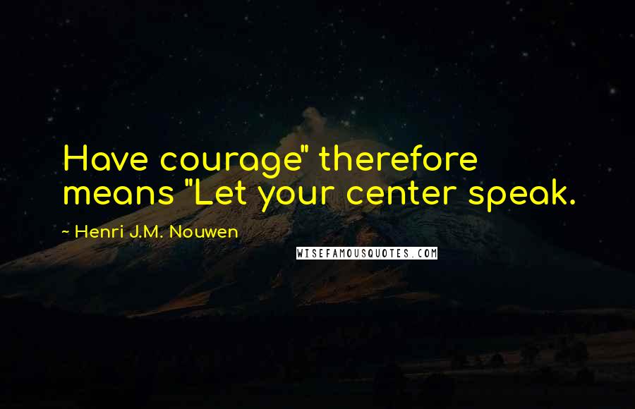 Henri J.M. Nouwen Quotes: Have courage" therefore means "Let your center speak.