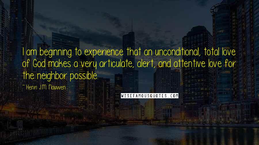 Henri J.M. Nouwen Quotes: I am beginning to experience that an unconditional, total love of God makes a very articulate, alert, and attentive love for the neighbor possible.