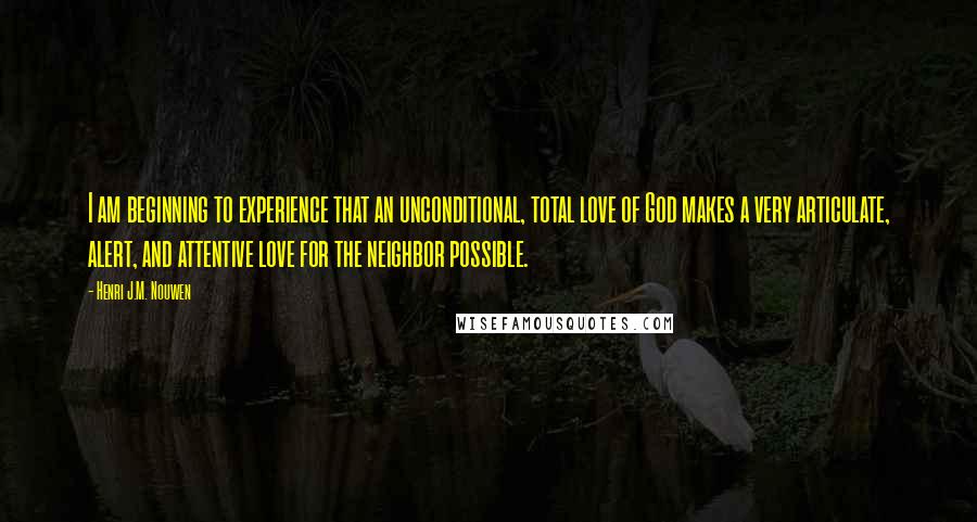 Henri J.M. Nouwen Quotes: I am beginning to experience that an unconditional, total love of God makes a very articulate, alert, and attentive love for the neighbor possible.