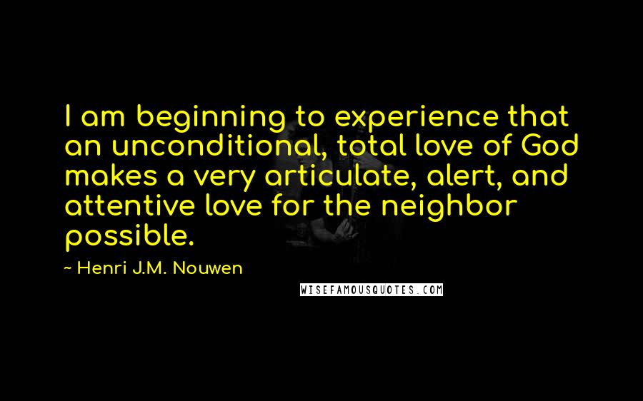 Henri J.M. Nouwen Quotes: I am beginning to experience that an unconditional, total love of God makes a very articulate, alert, and attentive love for the neighbor possible.