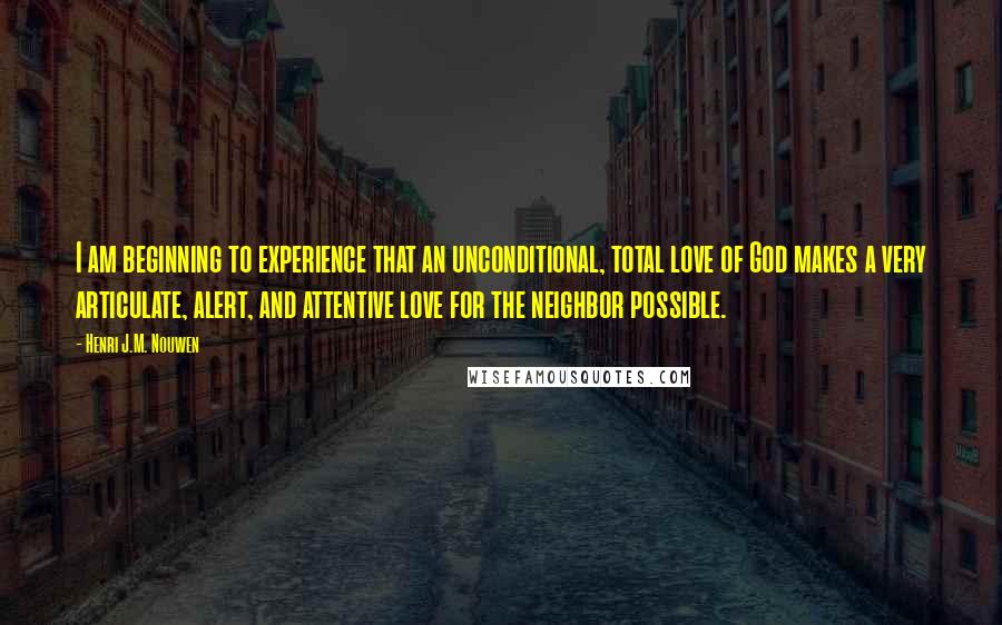 Henri J.M. Nouwen Quotes: I am beginning to experience that an unconditional, total love of God makes a very articulate, alert, and attentive love for the neighbor possible.