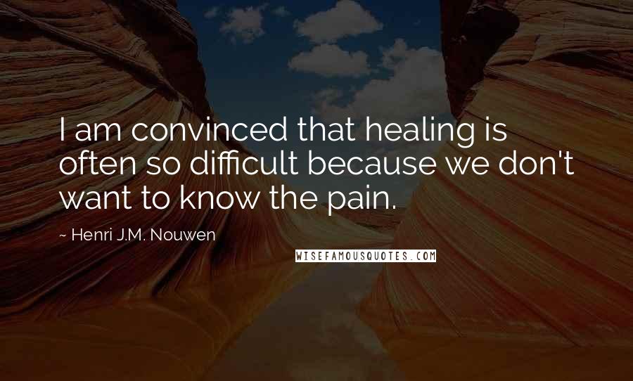 Henri J.M. Nouwen Quotes: I am convinced that healing is often so difficult because we don't want to know the pain.