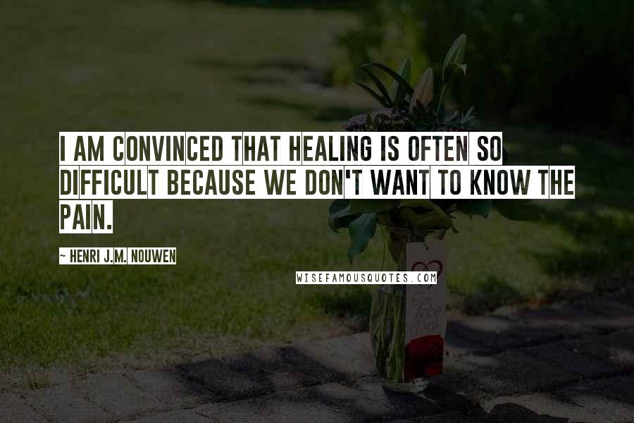 Henri J.M. Nouwen Quotes: I am convinced that healing is often so difficult because we don't want to know the pain.