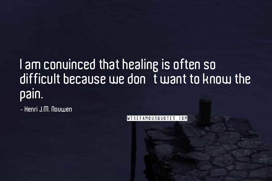 Henri J.M. Nouwen Quotes: I am convinced that healing is often so difficult because we don't want to know the pain.