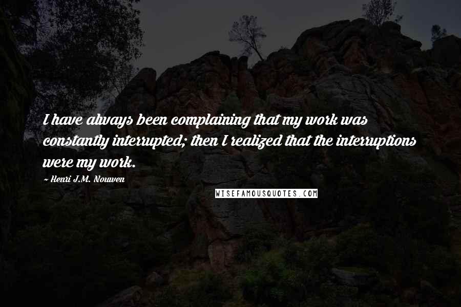 Henri J.M. Nouwen Quotes: I have always been complaining that my work was constantly interrupted; then I realized that the interruptions were my work.