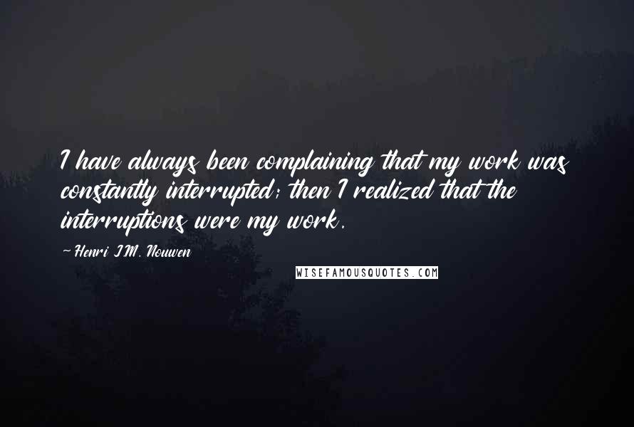 Henri J.M. Nouwen Quotes: I have always been complaining that my work was constantly interrupted; then I realized that the interruptions were my work.