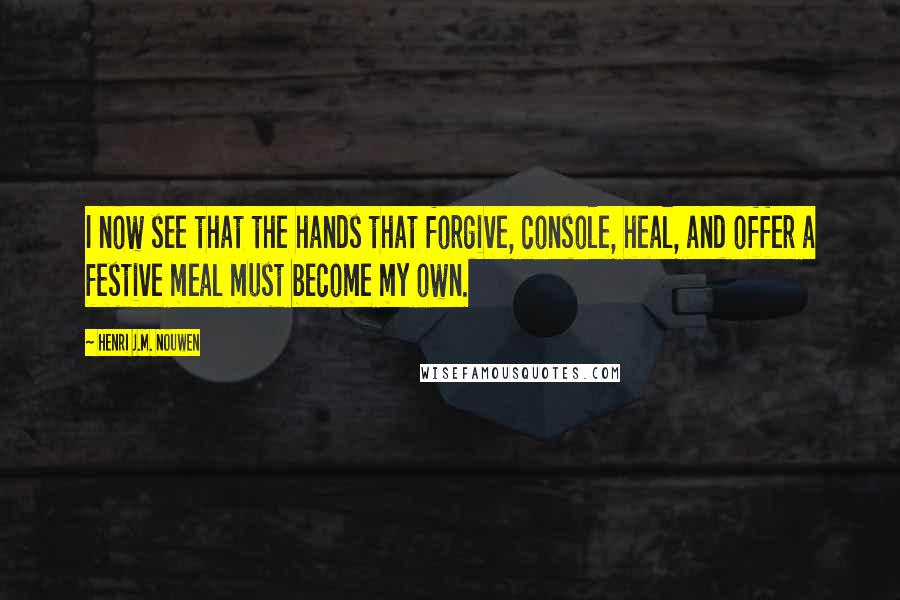 Henri J.M. Nouwen Quotes: I now see that the hands that forgive, console, heal, and offer a festive meal must become my own.