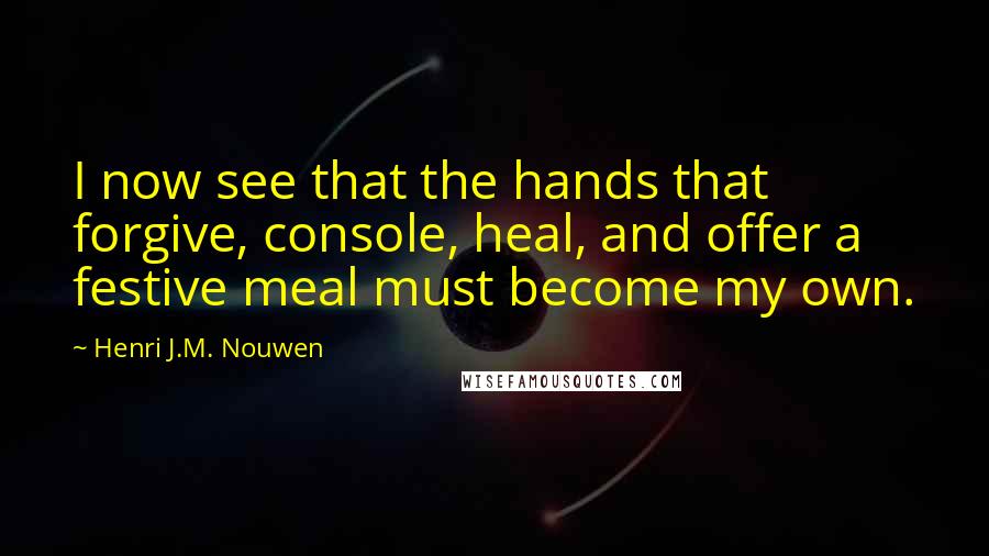 Henri J.M. Nouwen Quotes: I now see that the hands that forgive, console, heal, and offer a festive meal must become my own.