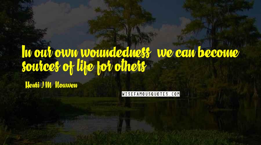 Henri J.M. Nouwen Quotes: In our own woundedness, we can become sources of life for others.