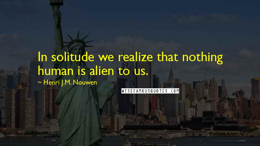 Henri J.M. Nouwen Quotes: In solitude we realize that nothing human is alien to us.