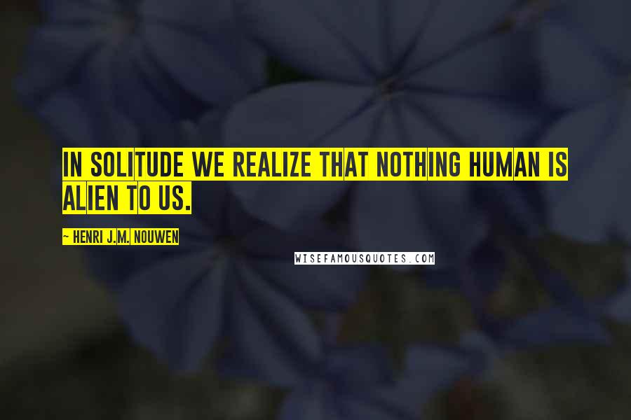 Henri J.M. Nouwen Quotes: In solitude we realize that nothing human is alien to us.