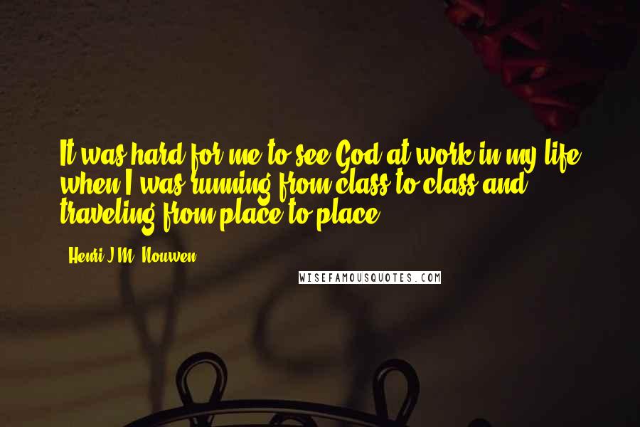 Henri J.M. Nouwen Quotes: It was hard for me to see God at work in my life when I was running from class to class and traveling from place to place.