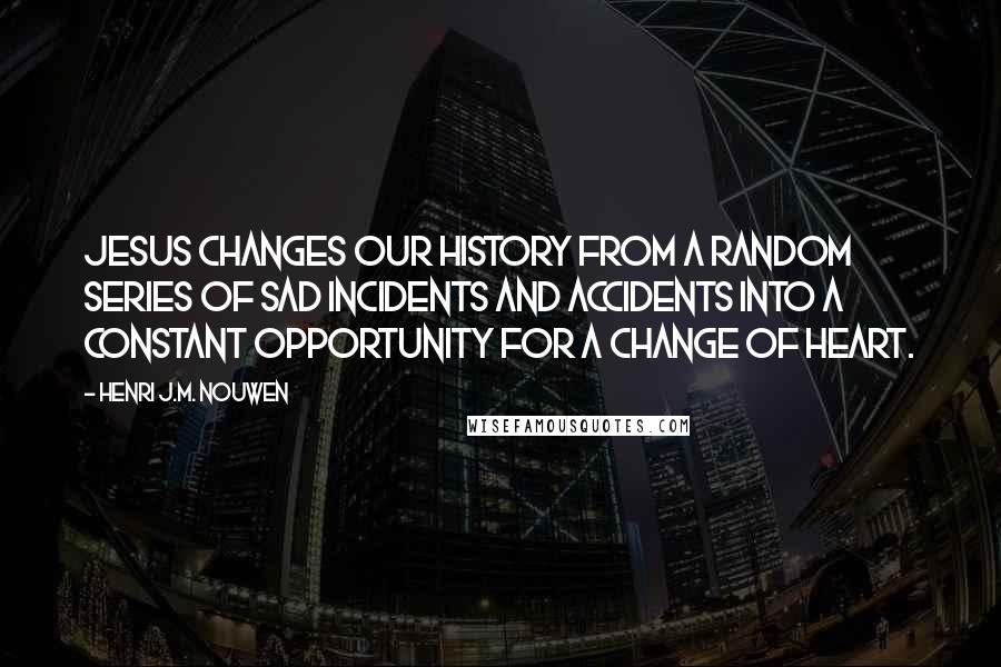 Henri J.M. Nouwen Quotes: Jesus changes our history from a random series of sad incidents and accidents into a constant opportunity for a change of heart.