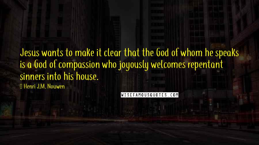 Henri J.M. Nouwen Quotes: Jesus wants to make it clear that the God of whom he speaks is a God of compassion who joyously welcomes repentant sinners into his house.