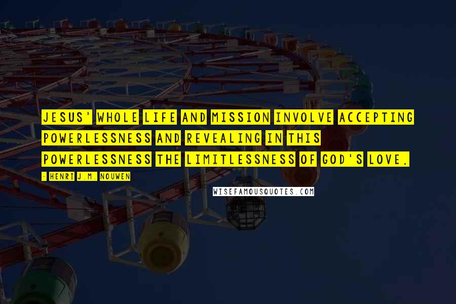 Henri J.M. Nouwen Quotes: Jesus' whole life and mission involve accepting powerlessness and revealing in this powerlessness the limitlessness of God's love.