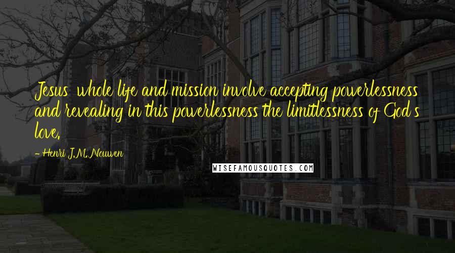 Henri J.M. Nouwen Quotes: Jesus' whole life and mission involve accepting powerlessness and revealing in this powerlessness the limitlessness of God's love.