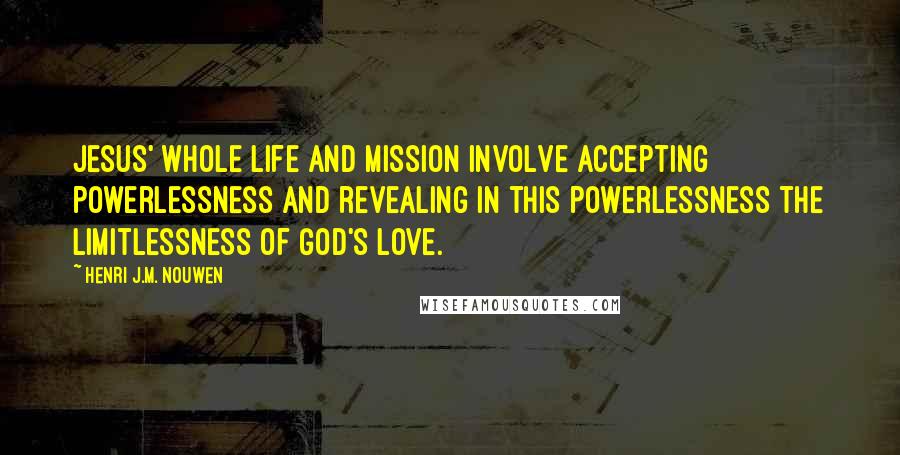 Henri J.M. Nouwen Quotes: Jesus' whole life and mission involve accepting powerlessness and revealing in this powerlessness the limitlessness of God's love.