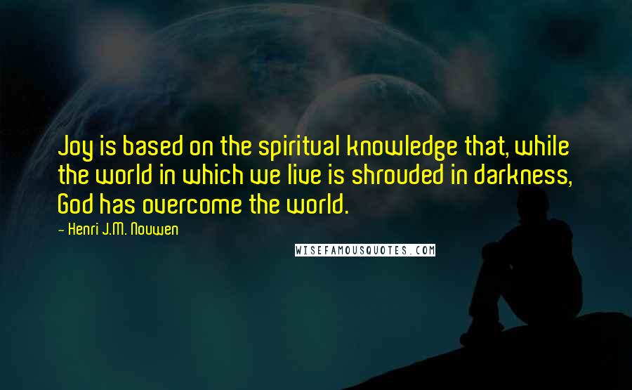 Henri J.M. Nouwen Quotes: Joy is based on the spiritual knowledge that, while the world in which we live is shrouded in darkness, God has overcome the world.