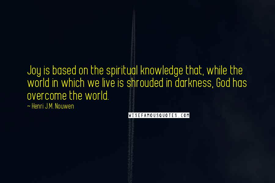 Henri J.M. Nouwen Quotes: Joy is based on the spiritual knowledge that, while the world in which we live is shrouded in darkness, God has overcome the world.