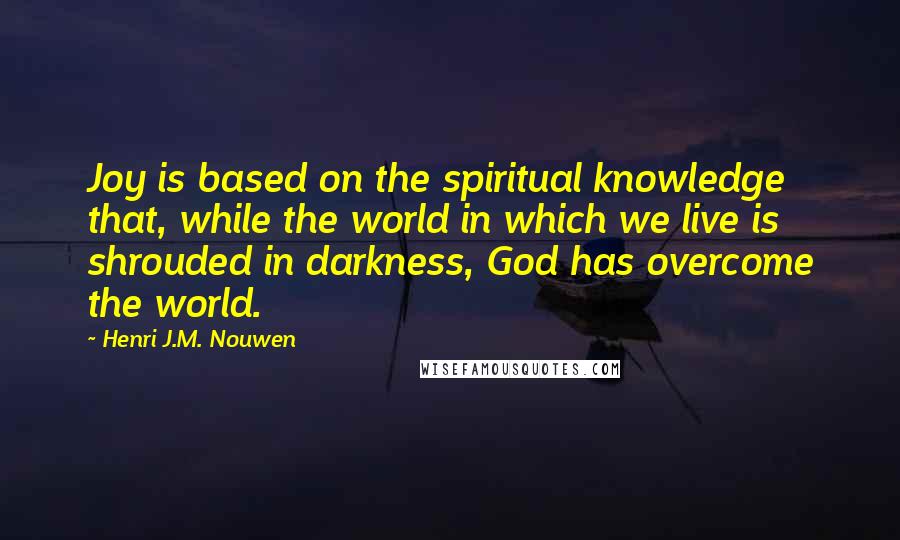 Henri J.M. Nouwen Quotes: Joy is based on the spiritual knowledge that, while the world in which we live is shrouded in darkness, God has overcome the world.