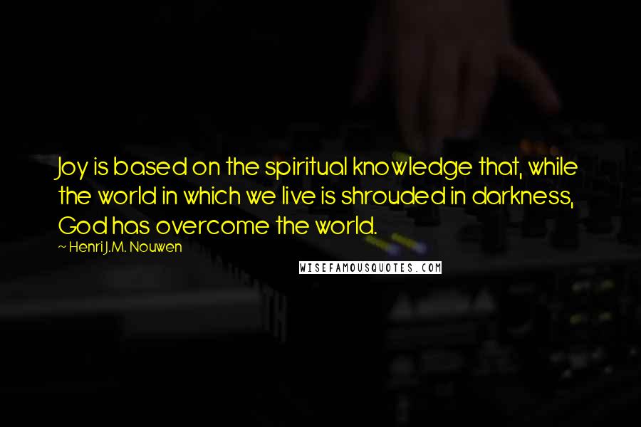 Henri J.M. Nouwen Quotes: Joy is based on the spiritual knowledge that, while the world in which we live is shrouded in darkness, God has overcome the world.