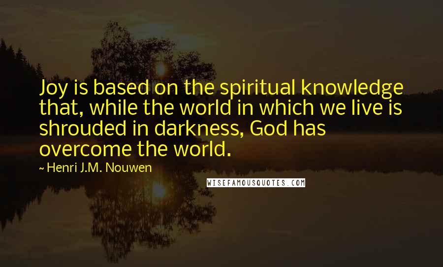 Henri J.M. Nouwen Quotes: Joy is based on the spiritual knowledge that, while the world in which we live is shrouded in darkness, God has overcome the world.