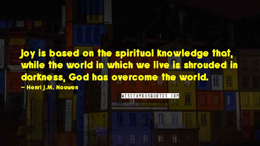 Henri J.M. Nouwen Quotes: Joy is based on the spiritual knowledge that, while the world in which we live is shrouded in darkness, God has overcome the world.