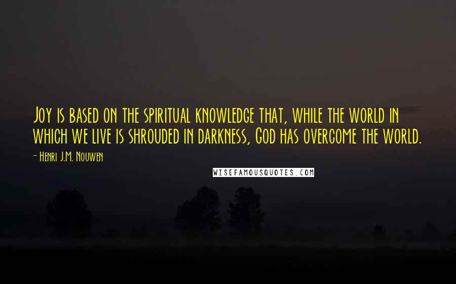 Henri J.M. Nouwen Quotes: Joy is based on the spiritual knowledge that, while the world in which we live is shrouded in darkness, God has overcome the world.