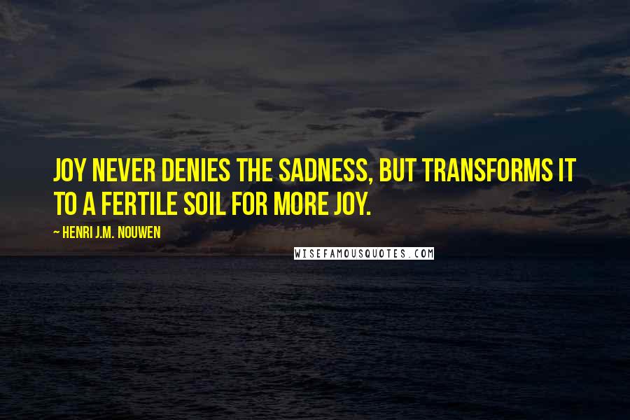 Henri J.M. Nouwen Quotes: Joy never denies the sadness, but transforms it to a fertile soil for more joy.